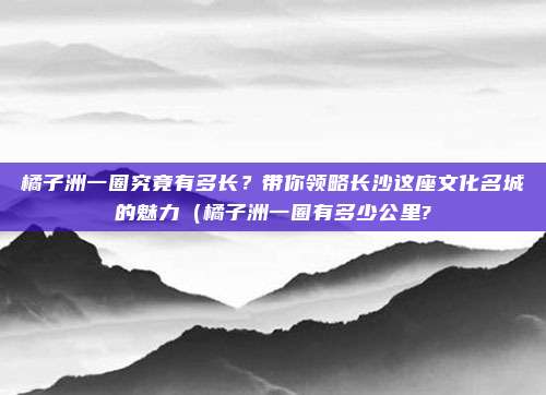 橘子洲一圈究竟有多长?带你领略长沙这座文化名城的魅力(橘子洲一圈有多少公里?
