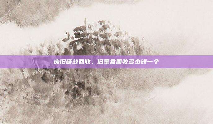 废旧硒鼓回收，旧墨盒回收多少钱一个