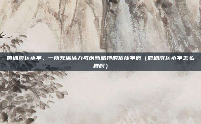 前埔南区小学,一所充满活力与创新精神的优质学府(前埔南区小学怎么样啊)