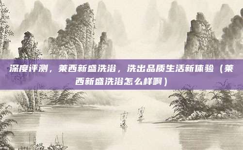深度评测,莱西新盛洗浴,洗出品质生活新体验(莱西新盛洗浴怎么样啊)