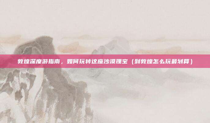 敦煌深度游指南,如何玩转这座沙漠瑰宝(到敦煌怎么玩最划算)