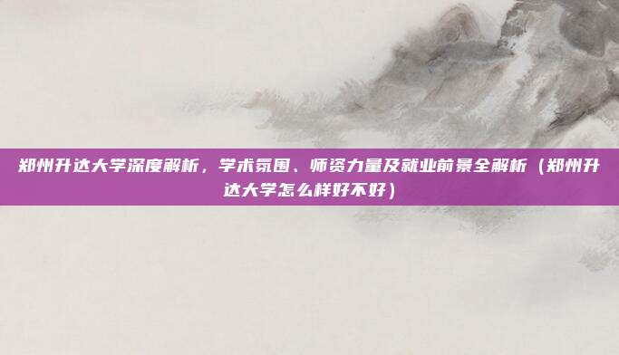 郑州升达大学深度解析,学术氛围、师资力量及就业前景全解析(郑州升达大学怎么样好不好)