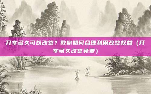 开车多久可以改签?教你如何合理利用改签权益(开车多久改签免费)