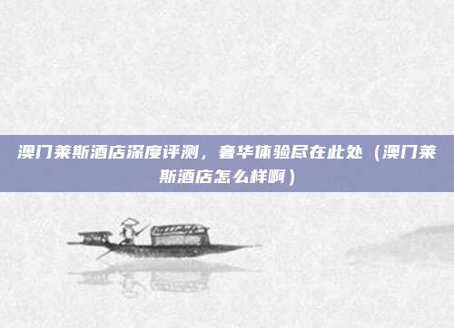 澳门莱斯酒店深度评测,奢华体验尽在此处(澳门莱斯酒店怎么样啊)