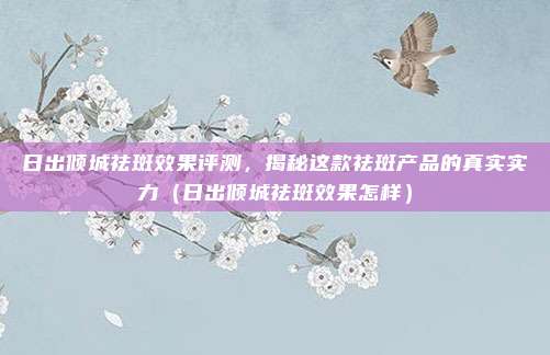 日出倾城祛斑效果评测,揭秘这款祛斑产品的真实实力(日出倾城祛斑效果怎样)