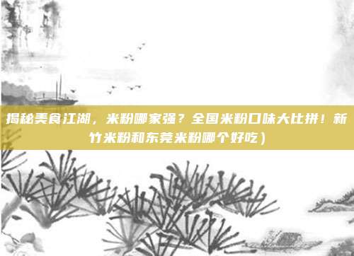 揭秘美食江湖,米粉哪家强?全国米粉口味大比拼!新竹米粉和东莞米粉哪个好吃)