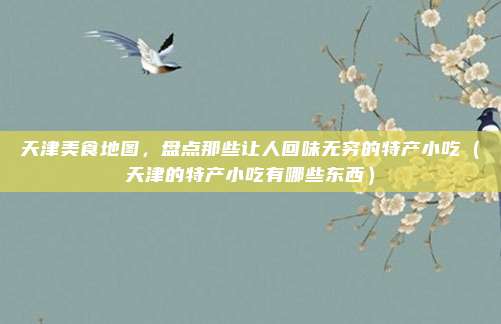 天津美食地图,盘点那些让人回味无穷的特产小吃(天津的特产小吃有哪些东西)