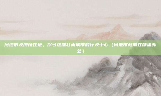 河池市政府所在地,探寻这座壮美城市的行政中心(河池市政府在哪里办公)