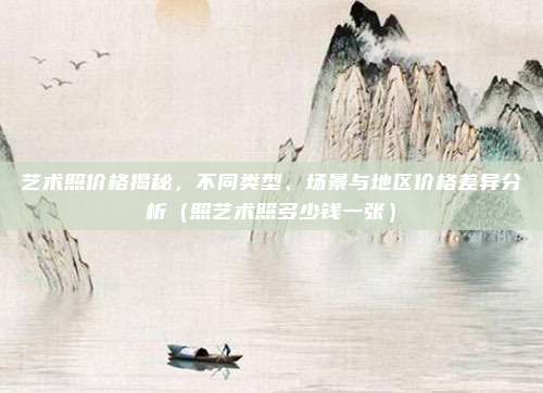 艺术照价格揭秘,不同类型、场景与地区价格差异分析(照艺术照多少钱一张)