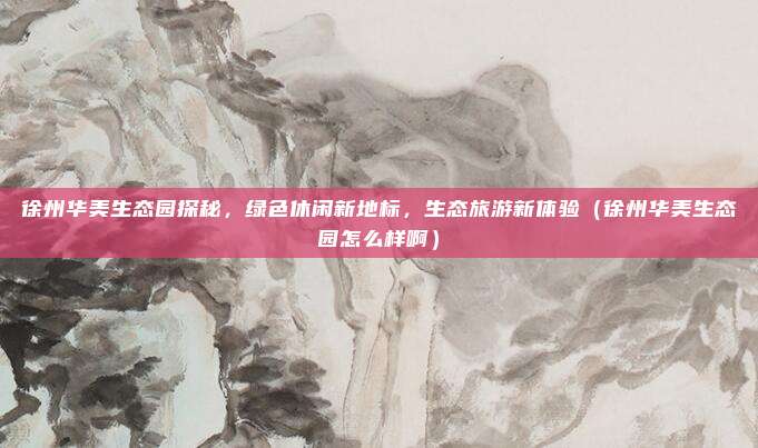 徐州华美生态园探秘,绿色休闲新地标,生态旅游新体验(徐州华美生态园怎么样啊)