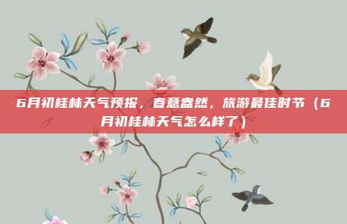 6月初桂林天气预报,春意盎然,旅游最佳时节(6月初桂林天气怎么样了)