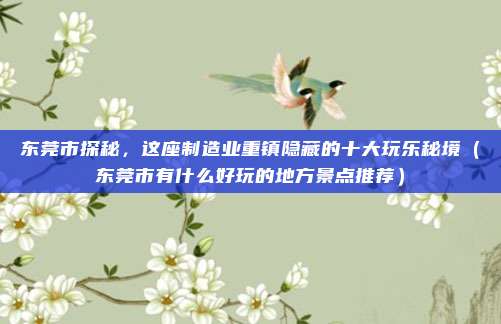 东莞市探秘,这座制造业重镇隐藏的十大玩乐秘境(东莞市有什么好玩的地方景点推荐)