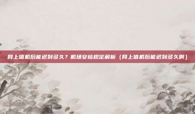 网上值机后能迟到多久?机场安检规定解析(网上值机后能迟到多久啊)
