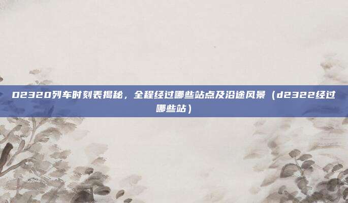 D2320列车时刻表揭秘,全程经过哪些站点及沿途风景(d2322经过哪些站)