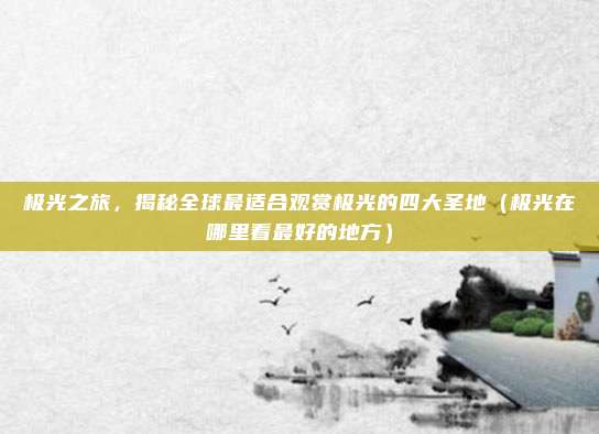 极光之旅,揭秘全球最适合观赏极光的四大圣地(极光在哪里看最好的地方)