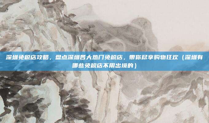 深圳免税店攻略,盘点深圳各大热门免税店,带你尽享购物狂欢(深圳有哪些免税店不用出境的)