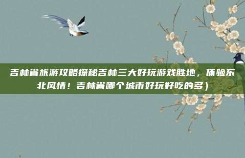 吉林省旅游攻略探秘吉林三大好玩游戏胜地,体验东北风情!吉林省哪个城市好玩好吃的多)