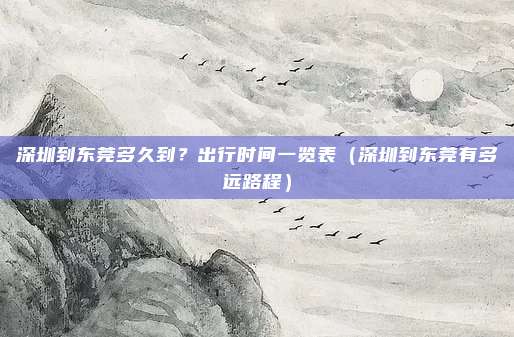 深圳到东莞多久到?出行时间一览表(深圳到东莞有多远路程)
