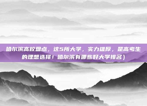 哈尔滨高校盘点,这5所大学,实力雄厚,是高考生的理想选择!哈尔滨有哪些好大学排名)