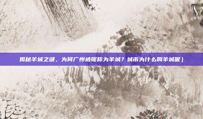 揭秘羊城之谜,为何广州被昵称为羊城?城市为什么叫羊城呢)