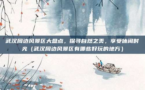 武汉周边风景区大盘点,探寻自然之美,享受休闲时光(武汉周边风景区有哪些好玩的地方)