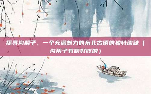 探寻沟帮子,一个充满魅力的东北古镇的独特韵味(沟帮子有啥好吃的)