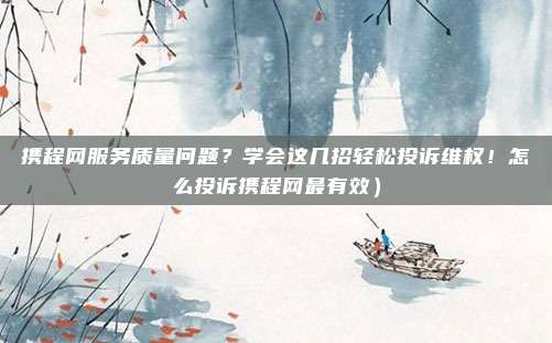 携程网服务质量问题?学会这几招轻松投诉维权!怎么投诉携程网最有效)
