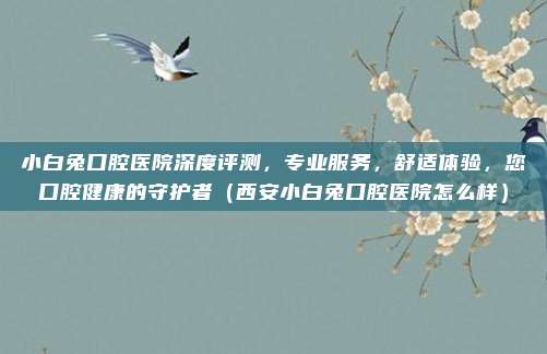 小白兔口腔医院深度评测,专业服务,舒适体验,您口腔健康的守护者(西安小白兔口腔医院怎么样)