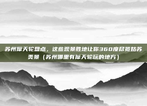 苏州摩天轮盘点,这些观景胜地让你360度尽览姑苏美景(苏州哪里有摩天轮玩的地方)