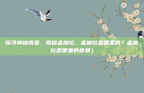 探寻神秘南亚,揭秘孟加拉,孟加拉是哪里的?孟加拉是哪里的首都)