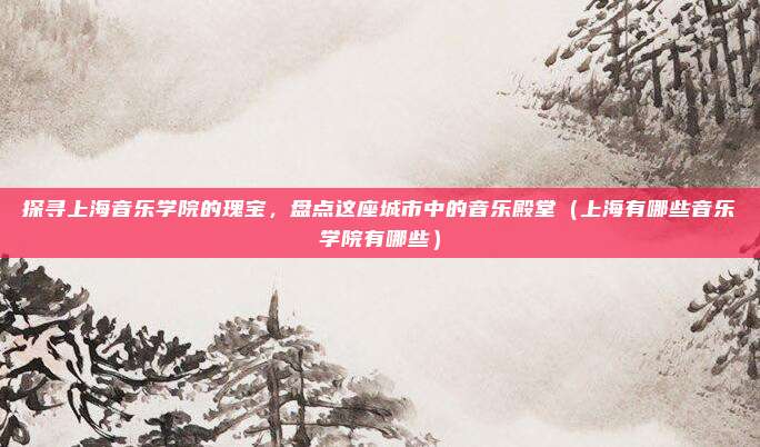 探寻上海音乐学院的瑰宝,盘点这座城市中的音乐殿堂(上海有哪些音乐学院有哪些)