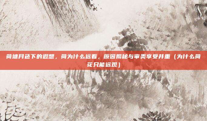 荷塘月色下的遐想,荷为什么远看,原因揭秘与审美享受并重(为什么荷花只能远观)