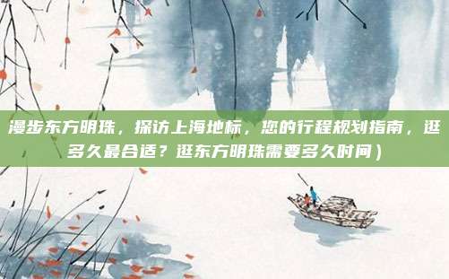 漫步东方明珠,探访上海地标,您的行程规划指南,逛多久最合适?逛东方明珠需要多久时间)