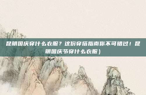 昆明国庆穿什么衣服?这份穿搭指南你不可错过!昆明国庆节穿什么衣服)