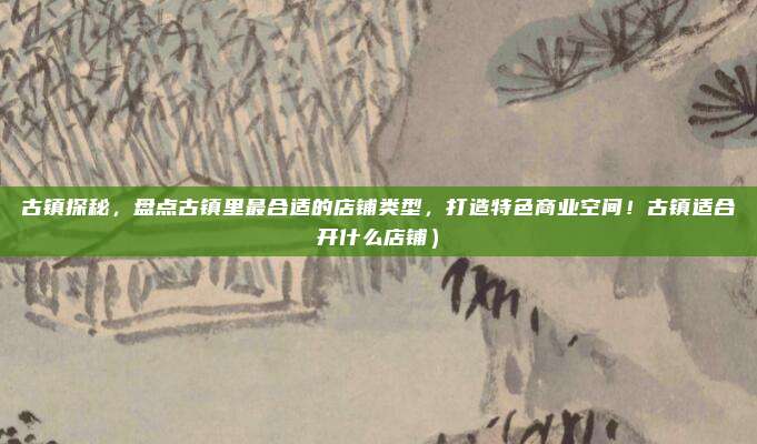 古镇探秘,盘点古镇里最合适的店铺类型,打造特色商业空间!古镇适合开什么店铺)