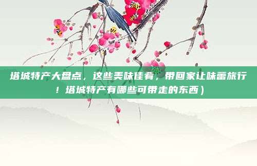 塔城特产大盘点,这些美味佳肴,带回家让味蕾旅行!塔城特产有哪些可带走的东西)