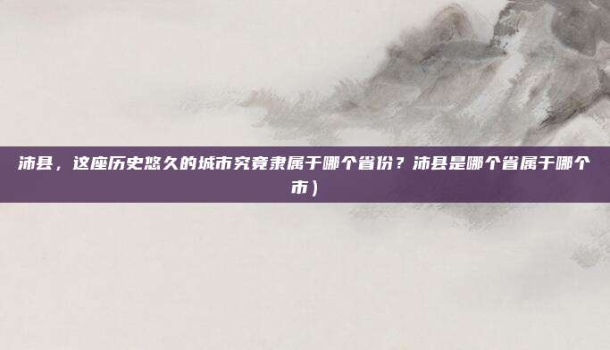 沛县,这座历史悠久的城市究竟隶属于哪个省份?沛县是哪个省属于哪个市)