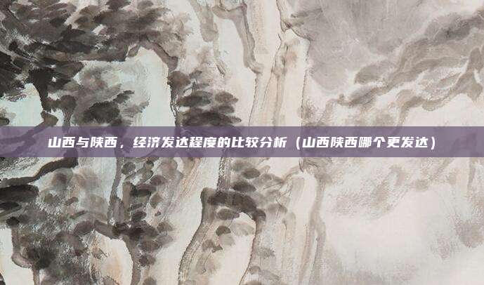 山西与陕西,经济发达程度的比较分析(山西陕西哪个更发达)