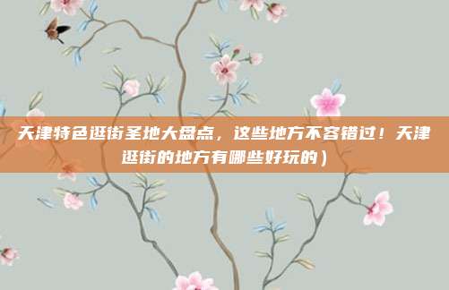 天津特色逛街圣地大盘点,这些地方不容错过!天津逛街的地方有哪些好玩的)