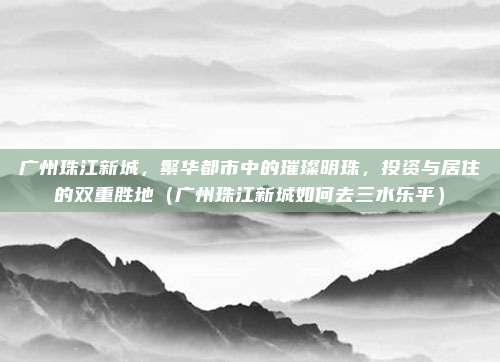 广州珠江新城,繁华都市中的璀璨明珠,投资与居住的双重胜地(广州珠江新城如何去三水乐平)