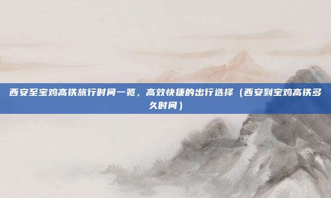 西安至宝鸡高铁旅行时间一览,高效快捷的出行选择(西安到宝鸡高铁多久时间)