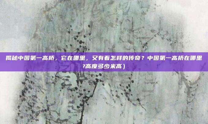 揭秘中国第一高桥,它在哪里,又有着怎样的传奇?中国第一高桥在哪里?高度多少米高)