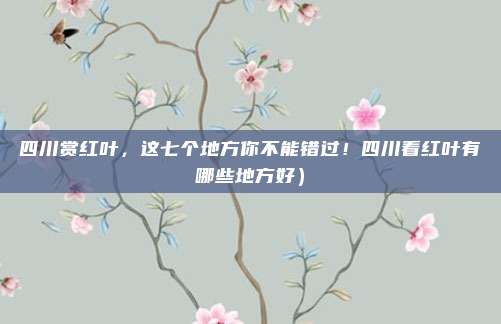四川赏红叶,这七个地方你不能错过!四川看红叶有哪些地方好)