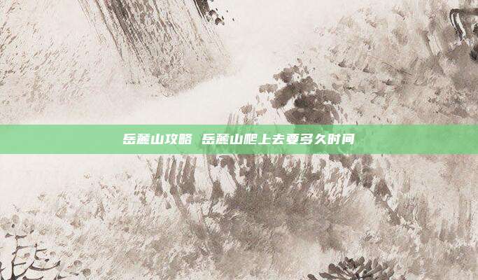 岳麓山攻略 岳麓山爬上去要多久时间