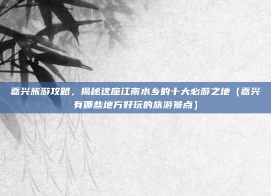 嘉兴旅游攻略,揭秘这座江南水乡的十大必游之地(嘉兴有哪些地方好玩的旅游景点)