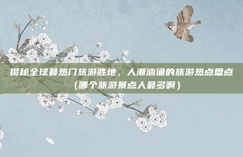揭秘全球最热门旅游胜地,人潮汹涌的旅游热点盘点(哪个旅游景点人最多啊)