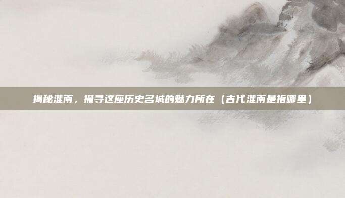 揭秘淮南,探寻这座历史名城的魅力所在(古代淮南是指哪里)