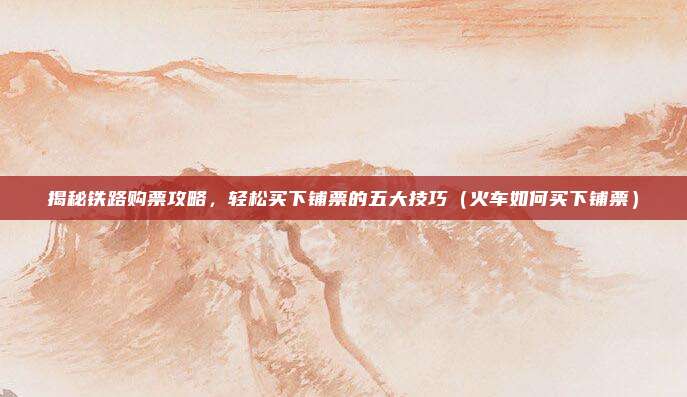 揭秘铁路购票攻略,轻松买下铺票的五大技巧(火车如何买下铺票)