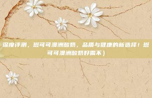 深度评测,斑可可澳洲酸奶,品质与健康的新选择!斑可可澳洲酸奶好喝不)