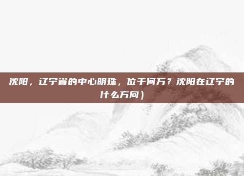 沈阳,辽宁省的中心明珠,位于何方?沈阳在辽宁的什么方向)